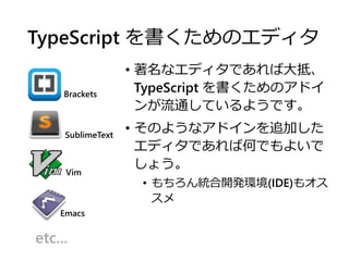 TypeScript を書くためのエディタ
• 著名なエディタであれば大抵、
TypeScript を書くためのアドイ
ンが流通しているようです。
• そのようなアドインを追加した
エディタであれば何でもよいで
しょう。
• もちろん統合開発環境(IDE)もオス
スメ
SublimeText
Emacs
Vim
Brackets
etc...
 