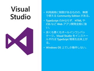 Visual
Studio
• 利用資格に制限があるものの、無償
で使える Community Edition がある。
• TypeScript のみならず、HTML や
CSS など Web アプリ開発全般に強
い。
• 良くも悪くもオールインワンパッ
ケージ。Visual Studio をインストー
ルすれば TypeScipt 環境も出来上が
る。
• Windows OS 上でしか動作しない。
 
