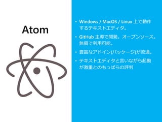 Atom
• Windows / MacOS / Linux 上で動作
するテキストエディタ。
• GitHub 主導で開発。オープンソース。
無償で利用可能。
• 豊富なアドイン(パッケージ)が流通。
• テキストエディタと言いながら起動
が激重とのもっぱらの評判
 