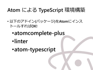 Atom による TypeScript 環境構築
• 以下のアドイン(パッケージ)をAtomにインス
トールすればOK!
•atomcomplete-plus
•linter
•atom-typescript
 