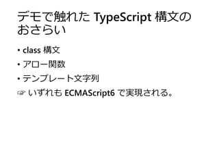 デモで触れた TypeScript 構文の
おさらい
• class 構文
• アロー関数
• テンプレート文字列
☞ いずれも ECMAScript6 で実現される。
 