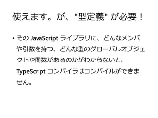 使えます。が、"型定義" が必要！
• その JavaScript ライブラリに、どんなメンバ
や引数を持つ、どんな型のグローバルオブジェ
クトや関数があるのかがわからないと、
TypeScript コンパイラはコンパイルができま
せん。
 