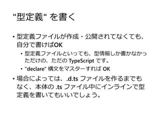 "型定義" を書く
• 型定義ファイルが作成・公開されてなくても、
自分で書けばOK
• 型定義ファイルといっても、型情報しか書かなかっ
ただけの、ただの TypeScript です。
• "declare" 構文をマスターすれば OK
• 場合によっては、.d.ts ファイルを作るまでも
なく、本体の .ts ファイル中にインラインで型
定義を書いてもいいでしょう。
 