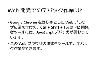 Web 開発でのデバッグ作業は?
• Google Chrome をはじめとした Web ブラウ
ザに備え付けの、Ctrl + Shift + I 又は F12 開発
者ツールには、JavaScript デバッガが備わって
います。
• この Web ブラウザの開発者ツールで、デバッ
グ作業ができます。
 