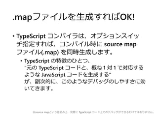 .mapファイルを生成すればOK!
• TypeScript コンパイラは、オプションスイッ
チ指定すれば、コンパイル時に source map
ファイル(.map) を同時生成します。
• TypeScript の特徴のひとつ、
"元の TypeScript コードと、概ね 1 対 1 で対応する
ような JavaScript コードを生成する"
が、副次的に、このようなデバッグのしやすさに効
いてきます。
※source mapという仕組み上、完璧に TypeScript コード上でのデバッグができるわけではありません。
 