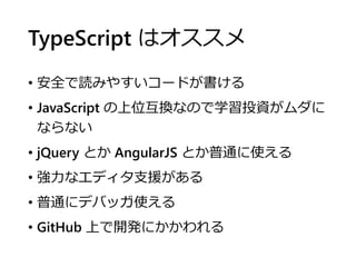 TypeScript はオススメ
• 安全で読みやすいコードが書ける
• JavaScript の上位互換なので学習投資がムダに
ならない
• jQuery とか AngularJS とか普通に使える
• 強力なエディタ支援がある
• 普通にデバッガ使える
• GitHub 上で開発にかかわれる
 