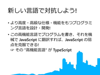 新しい言語で対抗しよう!
• より高度・高級な仕様・機能をもつプログラミ
ング言語を設計・開発!
• この高機能言語でプログラムを書き、それを機
械で JavaScript に翻訳すれば、JavaScript の弱
点を克服できる!
☞ その "高機能言語" が TypeScript
 