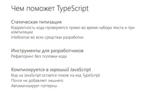 Чем поможет TypeScript
Статическая типизация
Корректность кода проверяется прямо во время набора текста и при
компиляции
Intellisense во всех средствах разработки
Инструменты для разработчиков
Рефакторинг без поломки кода
Компилируется в хороший JavaScript
Код на JavaScript остается похож на код TypeScript
Почти не добавляет лишнего
Автоматизирует паттерны
 