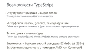 Возможности TypeScript
Структурная типизация и вывод типов
Большую часть аннотаций можно не писать
Интерфейсы, классы, generics, лямбда-функции
Объектно-ориентированное и функциональное программирование
Типы-кортежи и union-types
Почти все многообразие типов JavaScript можно описать статически
Возможности будущих версий стандарта ECMAScript (ES6+)
Встроенная модульность с помощью AMD или CommonJS
 