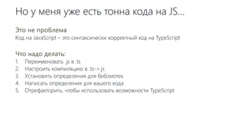 Но у меня уже есть тонна кода на JS…
Это не проблема
Код на JavaScript – это синтаксически корректный код на TypeScript
Что надо делать:
1. Переименовать .js в .ts
2. Настроить компиляцию в .ts->.js
3. Установить определения для библиотек
4. Написать определения для вашего кода
5. Отрефакторить, чтобы использовать возможности TypeScript
 