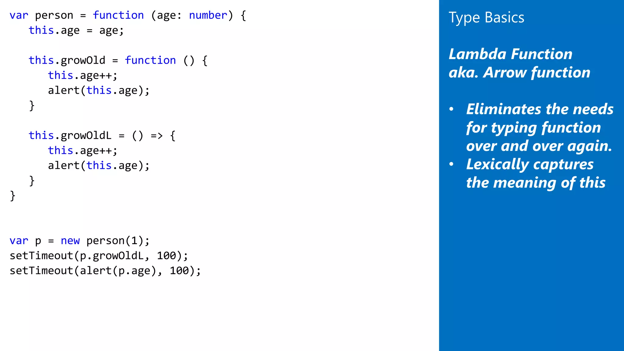 var person = function (age: number) {
this.age = age;
this.growOld = function () {
this.age++;
alert(this.age);
}
this.growOldL = () => {
this.age++;
alert(this.age);
}
}
var p = new person(1);
setTimeout(p.growOldL, 100);
setTimeout(alert(p.age), 100);
Type Basics
Lambda Function
aka. Arrow function
• Eliminates the needs
for typing function
over and over again.
• Lexically captures
the meaning of this
 