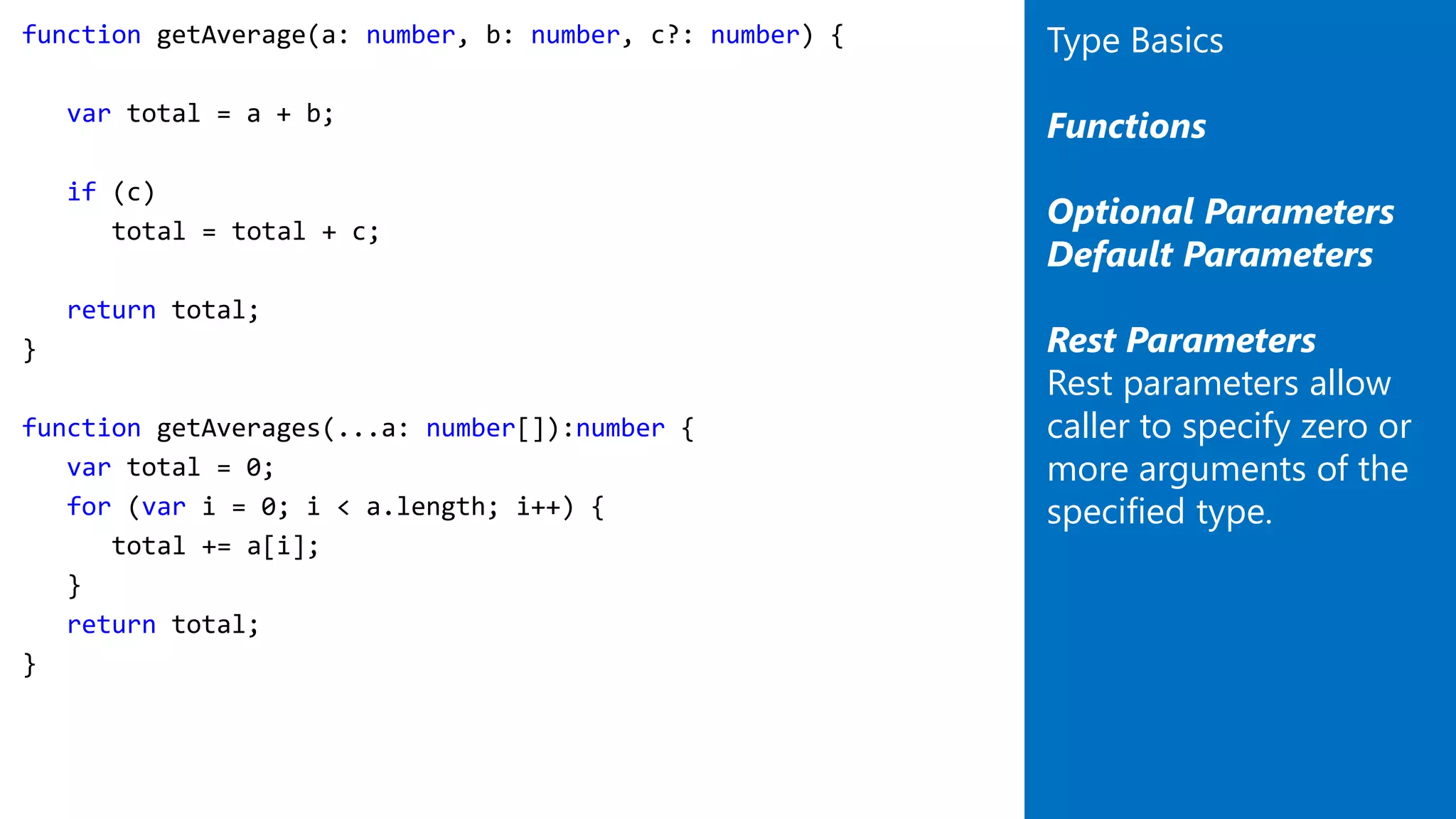 function getAverage(a: number, b: number, c?: number) {
var total = a + b;
if (c)
total = total + c;
return total;
}
function getAverages(...a: number[]):number {
var total = 0;
for (var i = 0; i < a.length; i++) {
total += a[i];
}
return total;
}
Type Basics
Functions
Optional Parameters
Default Parameters
Rest Parameters
Rest parameters allow
caller to specify zero or
more arguments of the
specified type.
 
