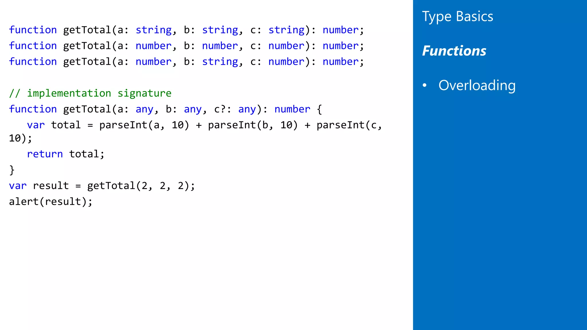 function getTotal(a: string, b: string, c: string): number;
function getTotal(a: number, b: number, c: number): number;
function getTotal(a: number, b: string, c: number): number;
// implementation signature
function getTotal(a: any, b: any, c?: any): number {
var total = parseInt(a, 10) + parseInt(b, 10) + parseInt(c,
10);
return total;
}
var result = getTotal(2, 2, 2);
alert(result);
Type Basics
Functions
• Overloading
 
