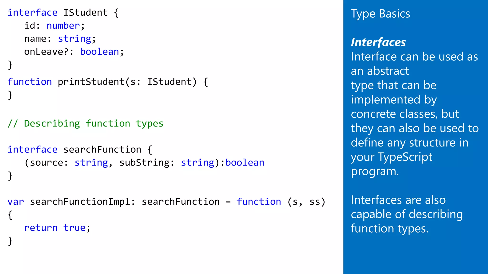 interface IStudent {
id: number;
name: string;
onLeave?: boolean;
}
function printStudent(s: IStudent) {
}
// Describing function types
interface searchFunction {
(source: string, subString: string):boolean
}
var searchFunctionImpl: searchFunction = function (s, ss)
{
return true;
}
Type Basics
Interfaces
Interface can be used as
an abstract
type that can be
implemented by
concrete classes, but
they can also be used to
define any structure in
your TypeScript
program.
Interfaces are also
capable of describing
function types.
 