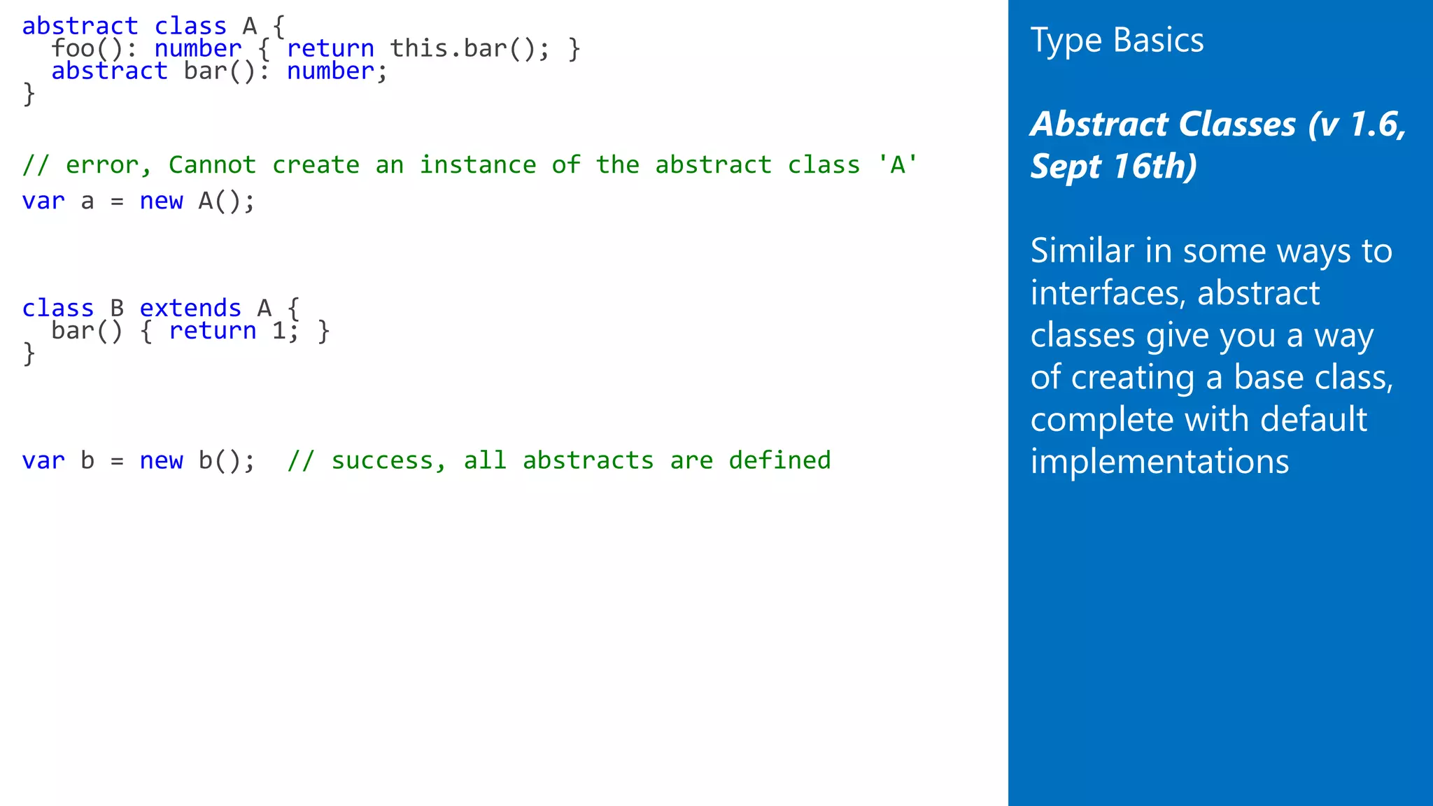 abstract class A {
foo(): number { return this.bar(); }
abstract bar(): number;
}
// error, Cannot create an instance of the abstract class 'A'
var a = new A();
class B extends A {
bar() { return 1; }
}
var b = new b(); // success, all abstracts are defined
Type Basics
Abstract Classes (v 1.6,
Sept 16th)
Similar in some ways to
interfaces, abstract
classes give you a way
of creating a base class,
complete with default
implementations
 