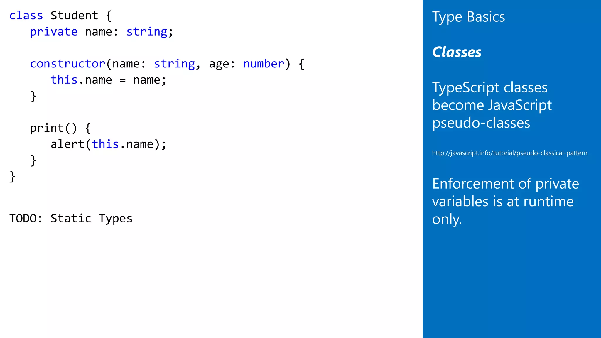 class Student {
private name: string;
constructor(name: string, age: number) {
this.name = name;
}
print() {
alert(this.name);
}
}
TODO: Static Types
Type Basics
Classes
TypeScript classes
become JavaScript
pseudo-classes
http://javascript.info/tutorial/pseudo-classical-pattern
Enforcement of private
variables is at runtime
only.
 