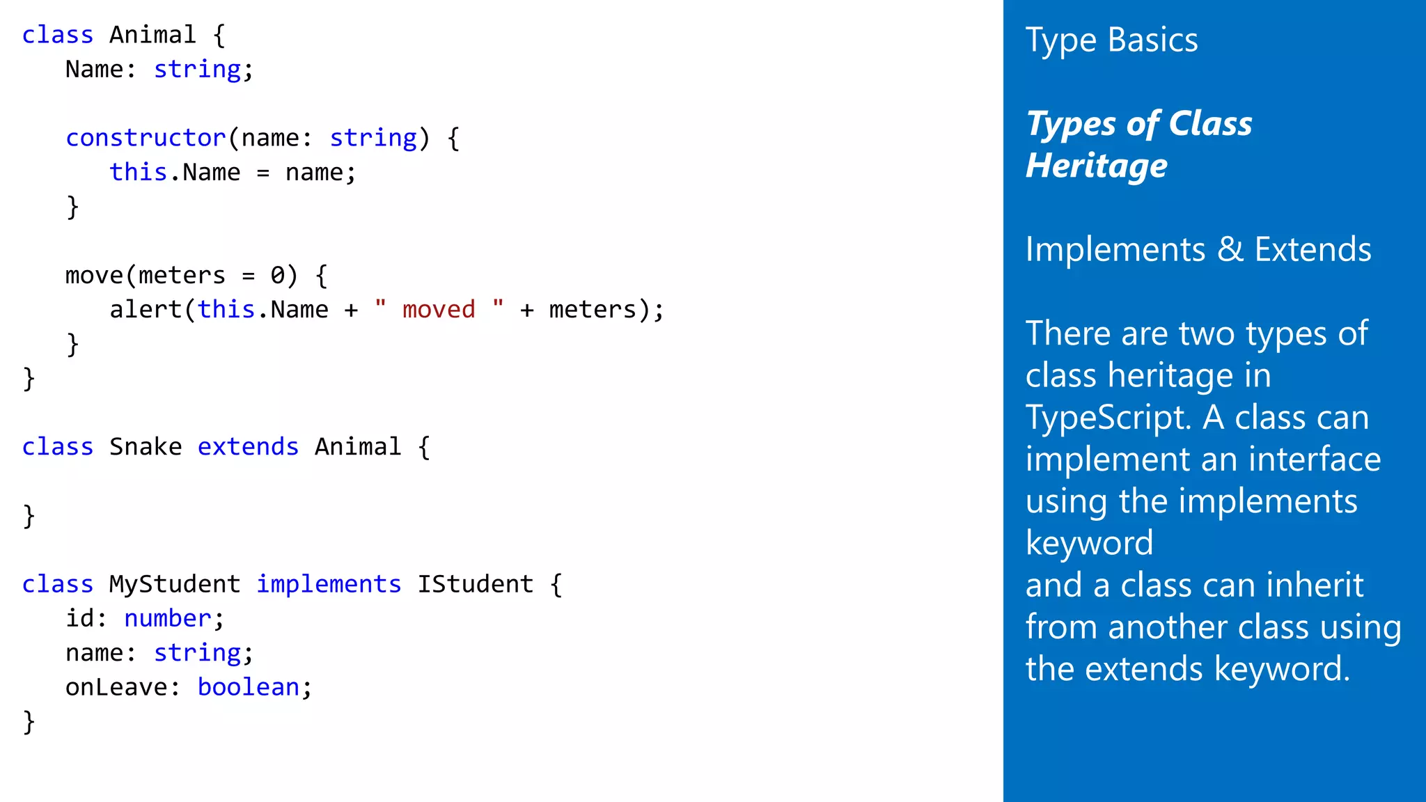 class Animal {
Name: string;
constructor(name: string) {
this.Name = name;
}
move(meters = 0) {
alert(this.Name + " moved " + meters);
}
}
class Snake extends Animal {
}
class MyStudent implements IStudent {
id: number;
name: string;
onLeave: boolean;
}
Type Basics
Types of Class
Heritage
Implements & Extends
There are two types of
class heritage in
TypeScript. A class can
implement an interface
using the implements
keyword
and a class can inherit
from another class using
the extends keyword.
 