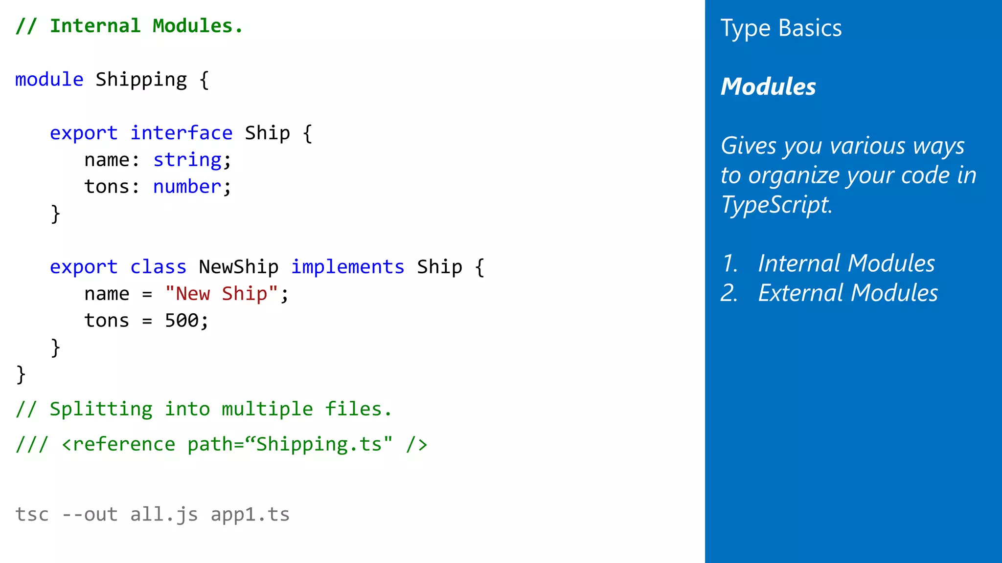 // Internal Modules.
module Shipping {
export interface Ship {
name: string;
tons: number;
}
export class NewShip implements Ship {
name = "New Ship";
tons = 500;
}
}
// Splitting into multiple files.
/// <reference path=“Shipping.ts" />
tsc --out all.js app1.ts
Type Basics
Modules
Gives you various ways
to organize your code in
TypeScript.
1. Internal Modules
2. External Modules
 