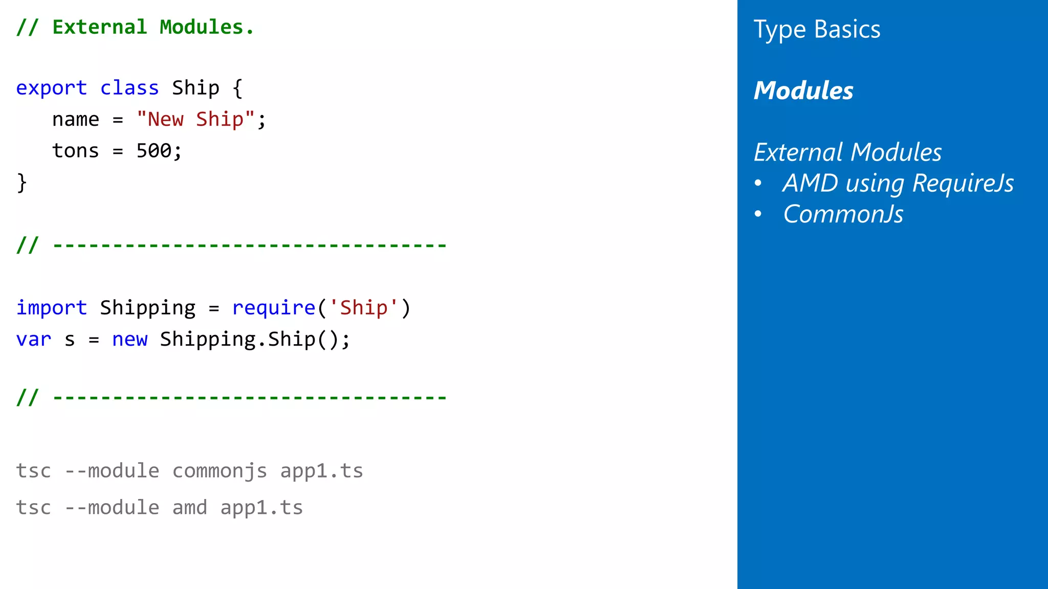 // External Modules.
export class Ship {
name = "New Ship";
tons = 500;
}
// ---------------------------------
import Shipping = require('Ship')
var s = new Shipping.Ship();
// ---------------------------------
tsc --module commonjs app1.ts
tsc --module amd app1.ts
Type Basics
Modules
External Modules
• AMD using RequireJs
• CommonJs
 