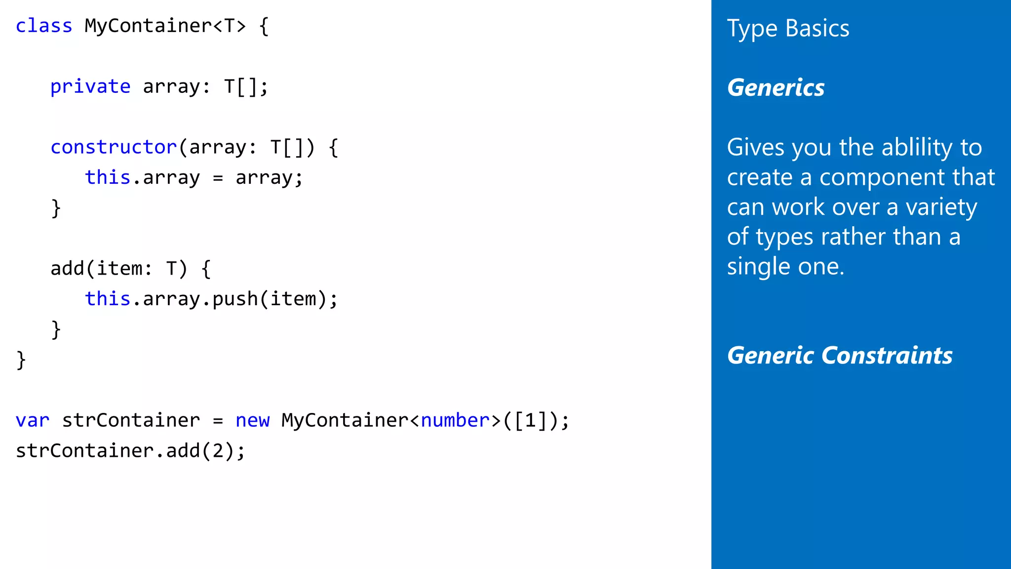 class MyContainer<T> {
private array: T[];
constructor(array: T[]) {
this.array = array;
}
add(item: T) {
this.array.push(item);
}
}
var strContainer = new MyContainer<number>([1]);
strContainer.add(2);
Type Basics
Generics
Gives you the ablility to
create a component that
can work over a variety
of types rather than a
single one.
Generic Constraints
 