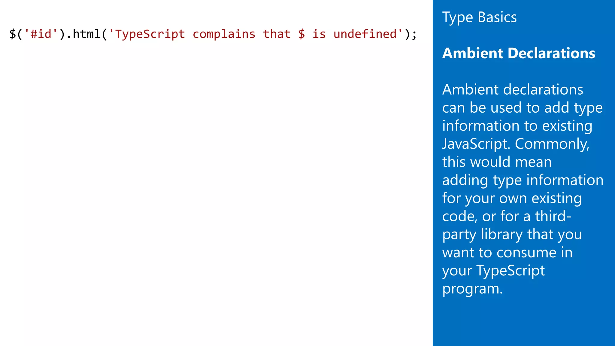 $('#id').html('TypeScript complains that $ is undefined');
Type Basics
Ambient Declarations
Ambient declarations
can be used to add type
information to existing
JavaScript. Commonly,
this would mean
adding type information
for your own existing
code, or for a third-
party library that you
want to consume in
your TypeScript
program.
 