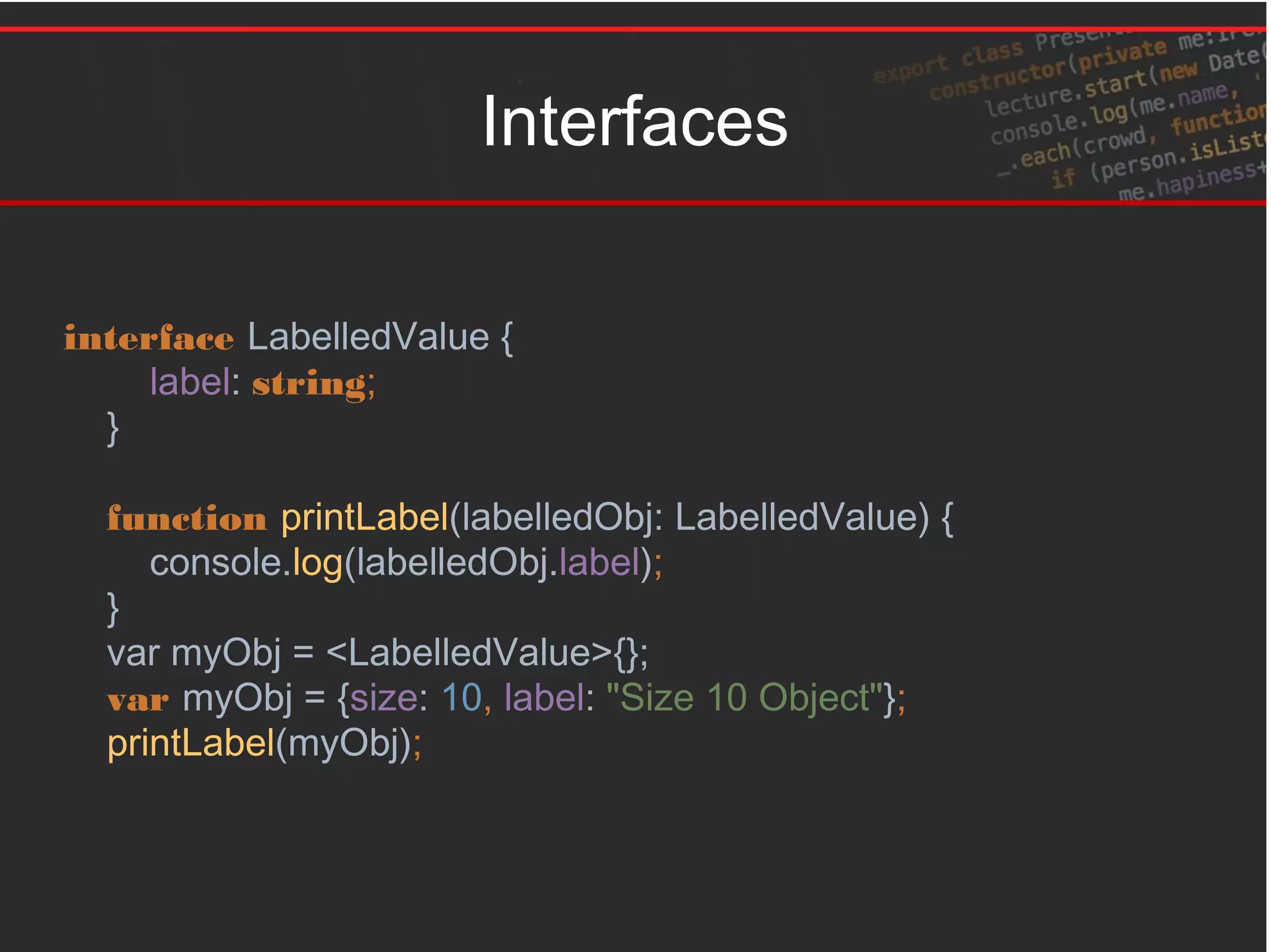 Interfaces
interface LabelledValue {
label: string;
}
function printLabel(labelledObj: LabelledValue) {
console.log(labelledObj.label);
}
var myObj = <LabelledValue>{};
var myObj = {size: 10, label: "Size 10 Object"};
printLabel(myObj);
 