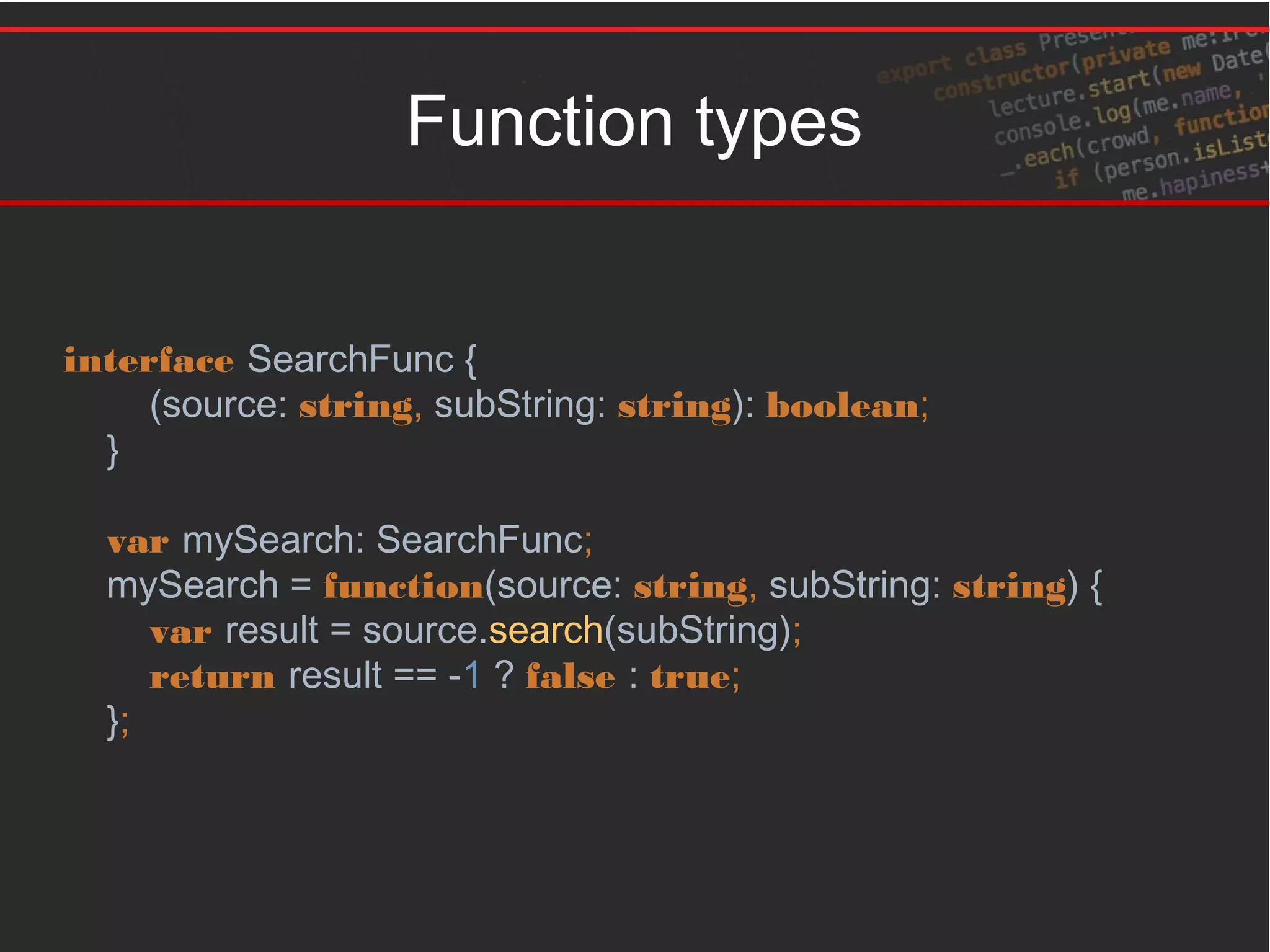 Function types
interface SearchFunc {
(source: string, subString: string): boolean;
}
var mySearch: SearchFunc;
mySearch = function(source: string, subString: string) {
var result = source.search(subString);
return result == -1 ? false : true;
};
 