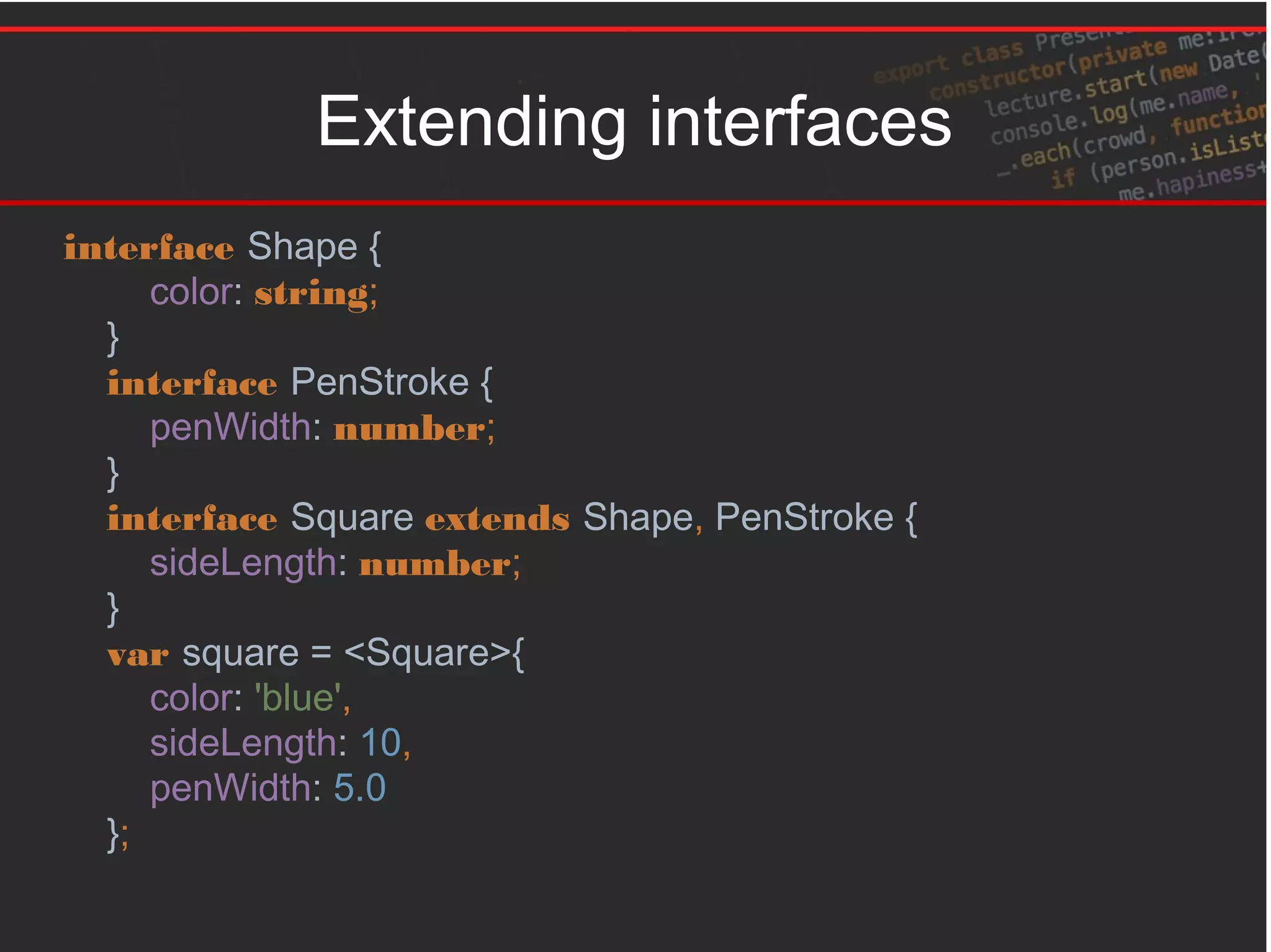 Extending interfaces
interface Shape {
color: string;
}
interface PenStroke {
penWidth: number;
}
interface Square extends Shape, PenStroke {
sideLength: number;
}
var square = <Square>{
color: 'blue',
sideLength: 10,
penWidth: 5.0
};
 