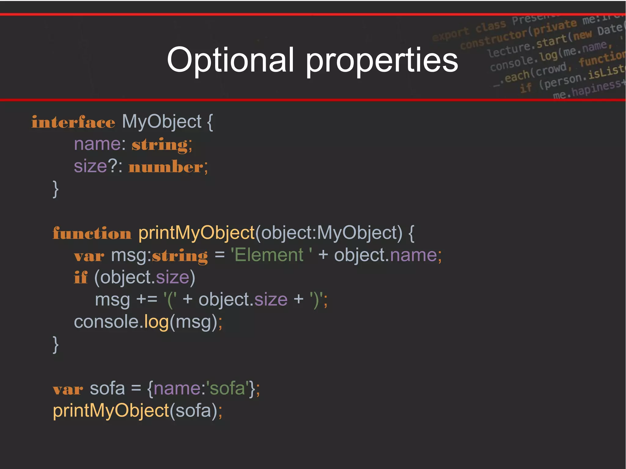 Optional properties
interface MyObject {
name: string;
size?: number;
}
function printMyObject(object:MyObject) {
var msg:string = 'Element ' + object.name;
if (object.size)
msg += '(' + object.size + ')';
console.log(msg);
}
var sofa = {name:'sofa'};
printMyObject(sofa);
 