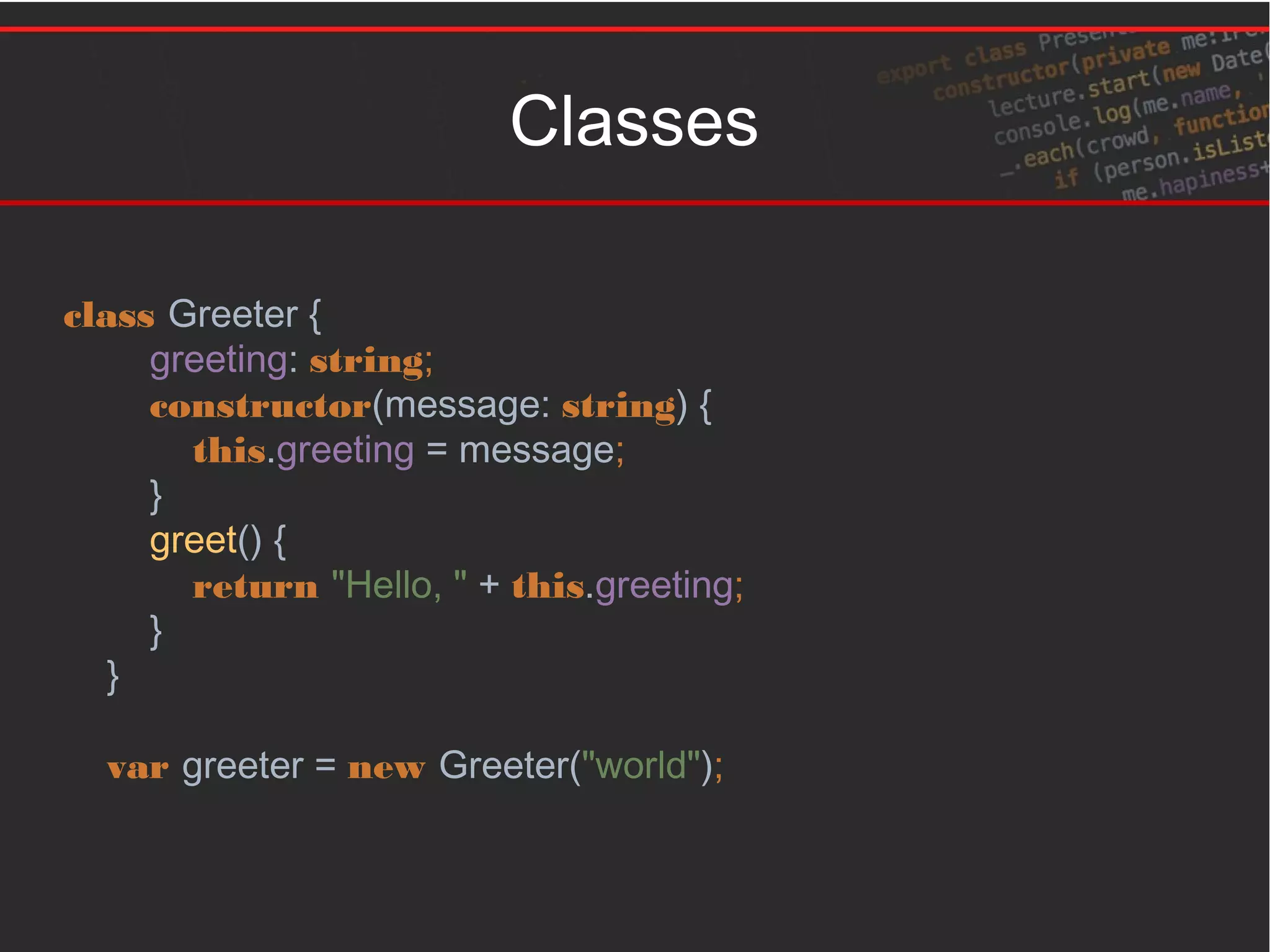 Classes
class Greeter {
greeting: string;
constructor(message: string) {
this.greeting = message;
}
greet() {
return "Hello, " + this.greeting;
}
}
var greeter = new Greeter("world");
 