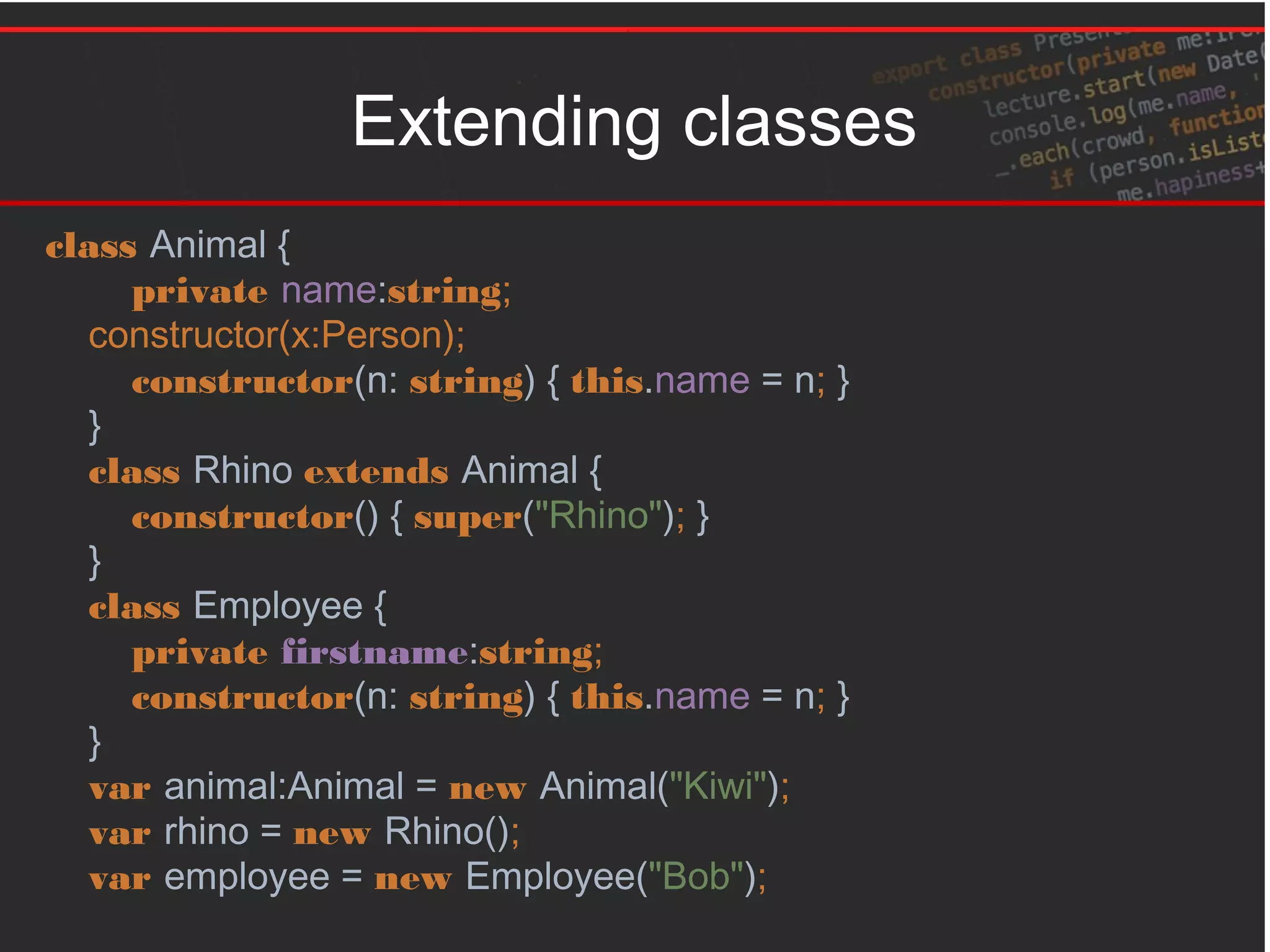 Extending classes
class Animal {
private name:string;
constructor(x:Person);
constructor(n: string) { this.name = n; }
}
class Rhino extends Animal {
constructor() { super("Rhino"); }
}
class Employee {
private firstname:string;
constructor(n: string) { this.name = n; }
}
var animal:Animal = new Animal("Kiwi");
var rhino = new Rhino();
var employee = new Employee("Bob");
 