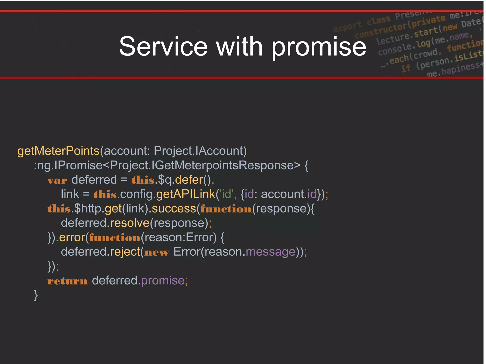 Service with promise
getMeterPoints(account: Project.IAccount)
:ng.IPromise<Project.IGetMeterpointsResponse> {
var deferred = this.$q.defer(),
link = this.config.getAPILink('id', {id: account.id});
this.$http.get(link).success(function(response){
deferred.resolve(response);
}).error(function(reason:Error) {
deferred.reject(new Error(reason.message));
});
return deferred.promise;
}
 