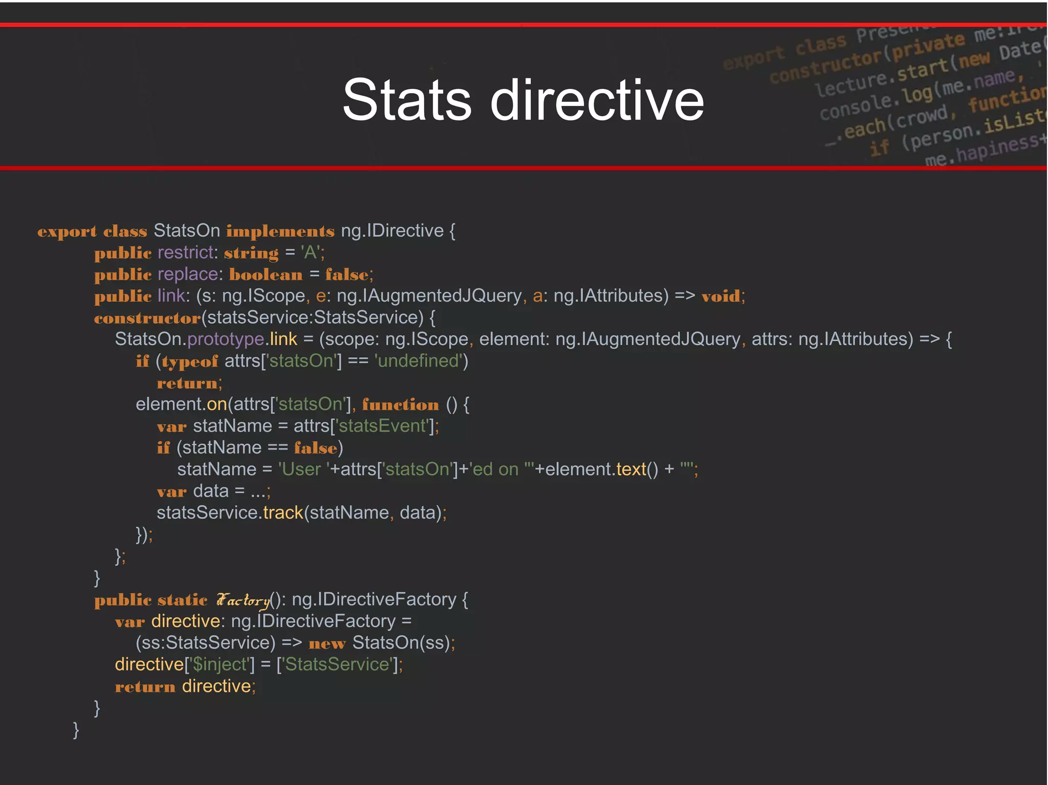 Stats directive
export class StatsOn implements ng.IDirective {
public restrict: string = 'A';
public replace: boolean = false;
public link: (s: ng.IScope, e: ng.IAugmentedJQuery, a: ng.IAttributes) => void;
constructor(statsService:StatsService) {
StatsOn.prototype.link = (scope: ng.IScope, element: ng.IAugmentedJQuery, attrs: ng.IAttributes) => {
if (typeof attrs['statsOn'] == 'undefined')
return;
element.on(attrs['statsOn'], function () {
var statName = attrs['statsEvent'];
if (statName == false)
statName = 'User '+attrs['statsOn']+'ed on "'+element.text() + '"';
var data = ...;
statsService.track(statName, data);
});
};
}
public static Factory(): ng.IDirectiveFactory {
var directive: ng.IDirectiveFactory =
(ss:StatsService) => new StatsOn(ss);
directive['$inject'] = ['StatsService'];
return directive;
}
}
 