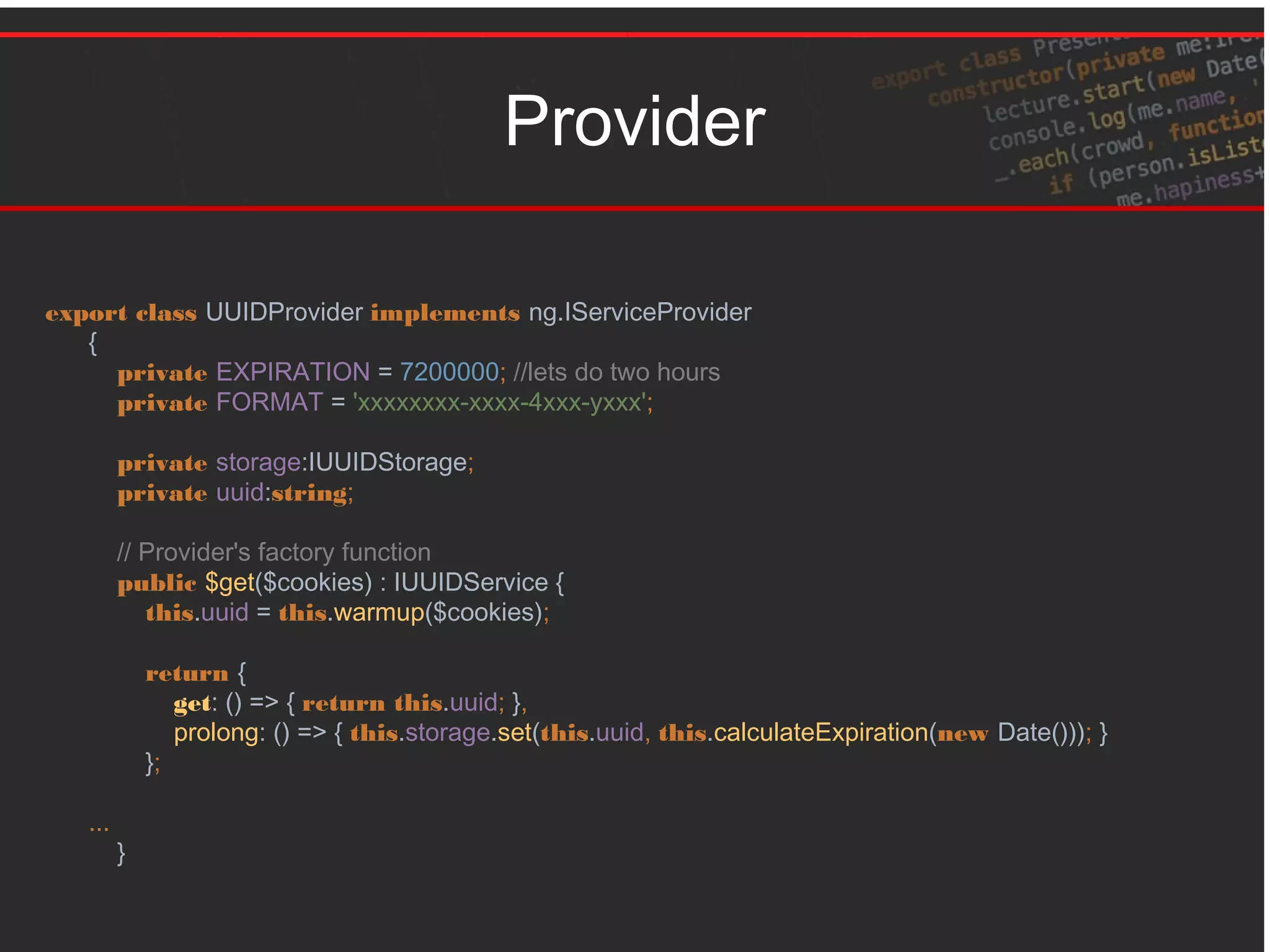Provider
export class UUIDProvider implements ng.IServiceProvider
{
private EXPIRATION = 7200000; //lets do two hours
private FORMAT = 'xxxxxxxx-xxxx-4xxx-yxxx';
private storage:IUUIDStorage;
private uuid:string;
// Provider's factory function
public $get($cookies) : IUUIDService {
this.uuid = this.warmup($cookies);
return {
get: () => { return this.uuid; },
prolong: () => { this.storage.set(this.uuid, this.calculateExpiration(new Date())); }
};
...
}
 