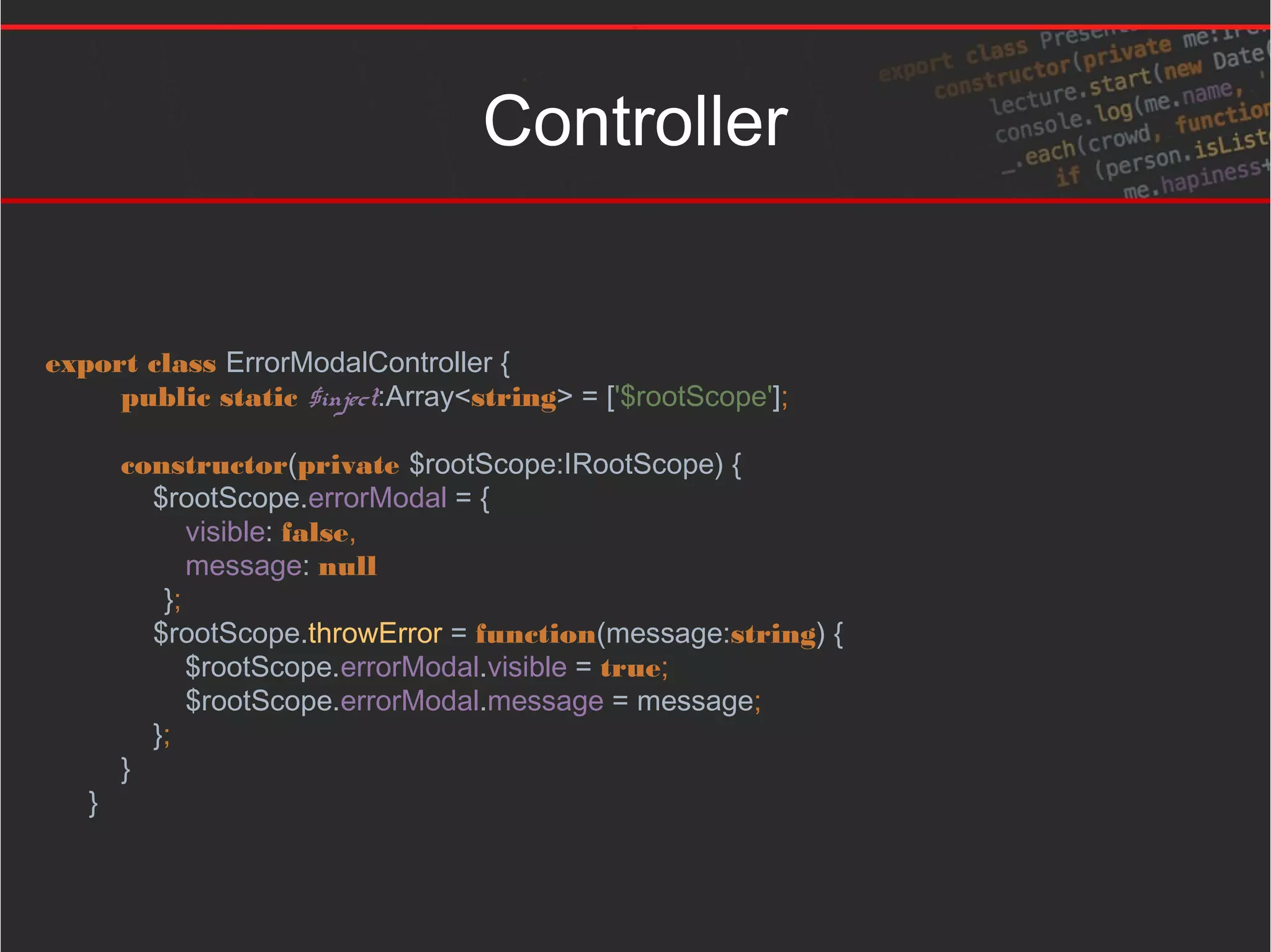 Controller
export class ErrorModalController {
public static $inject:Array<string> = ['$rootScope'];
constructor(private $rootScope:IRootScope) {
$rootScope.errorModal = {
visible: false,
message: null
};
$rootScope.throwError = function(message:string) {
$rootScope.errorModal.visible = true;
$rootScope.errorModal.message = message;
};
}
}
 