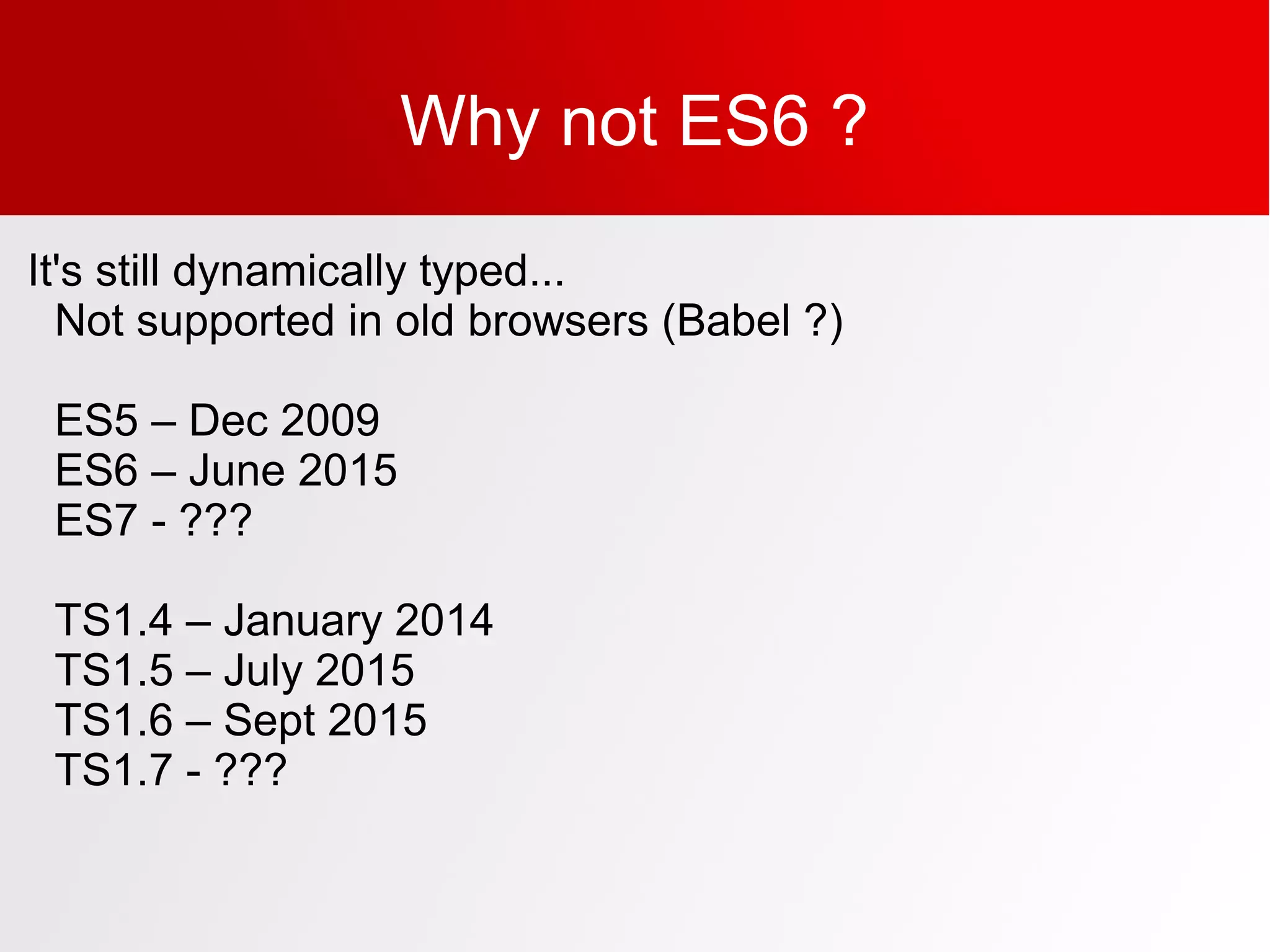 Why not ES6 ?
It's still dynamically typed...
Not supported in old browsers (Babel ?)
ES5 – Dec 2009
ES6 – June 2015
ES7 - ???
TS1.4 – January 2014
TS1.5 – July 2015
TS1.6 – Sept 2015
TS1.7 - ???
 