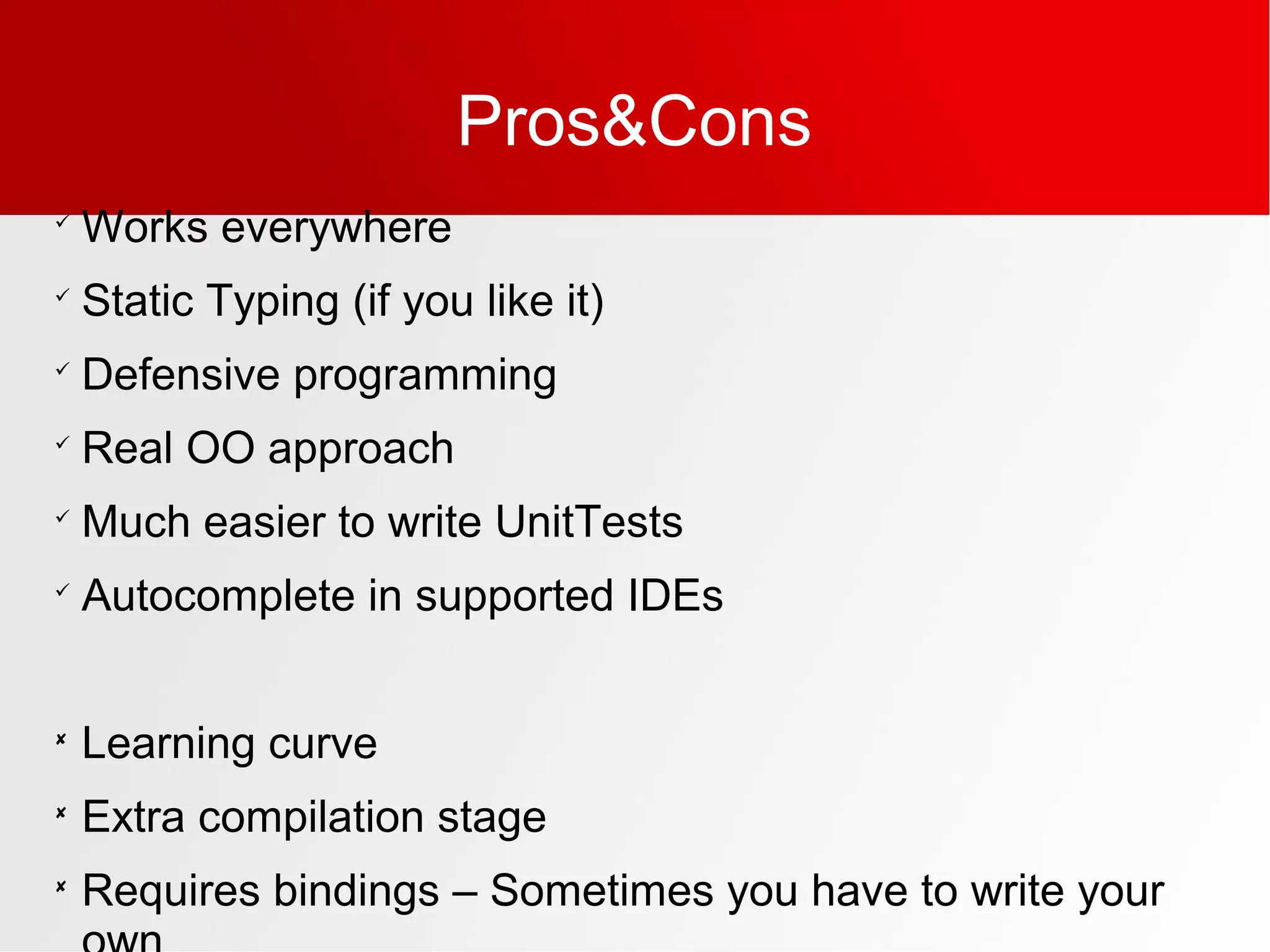 Pros&Cons

Works everywhere

Static Typing (if you like it)

Defensive programming

Real OO approach

Much easier to write UnitTests

Autocomplete in supported IDEs

Learning curve

Extra compilation stage

Requires bindings – Sometimes you have to write your
 