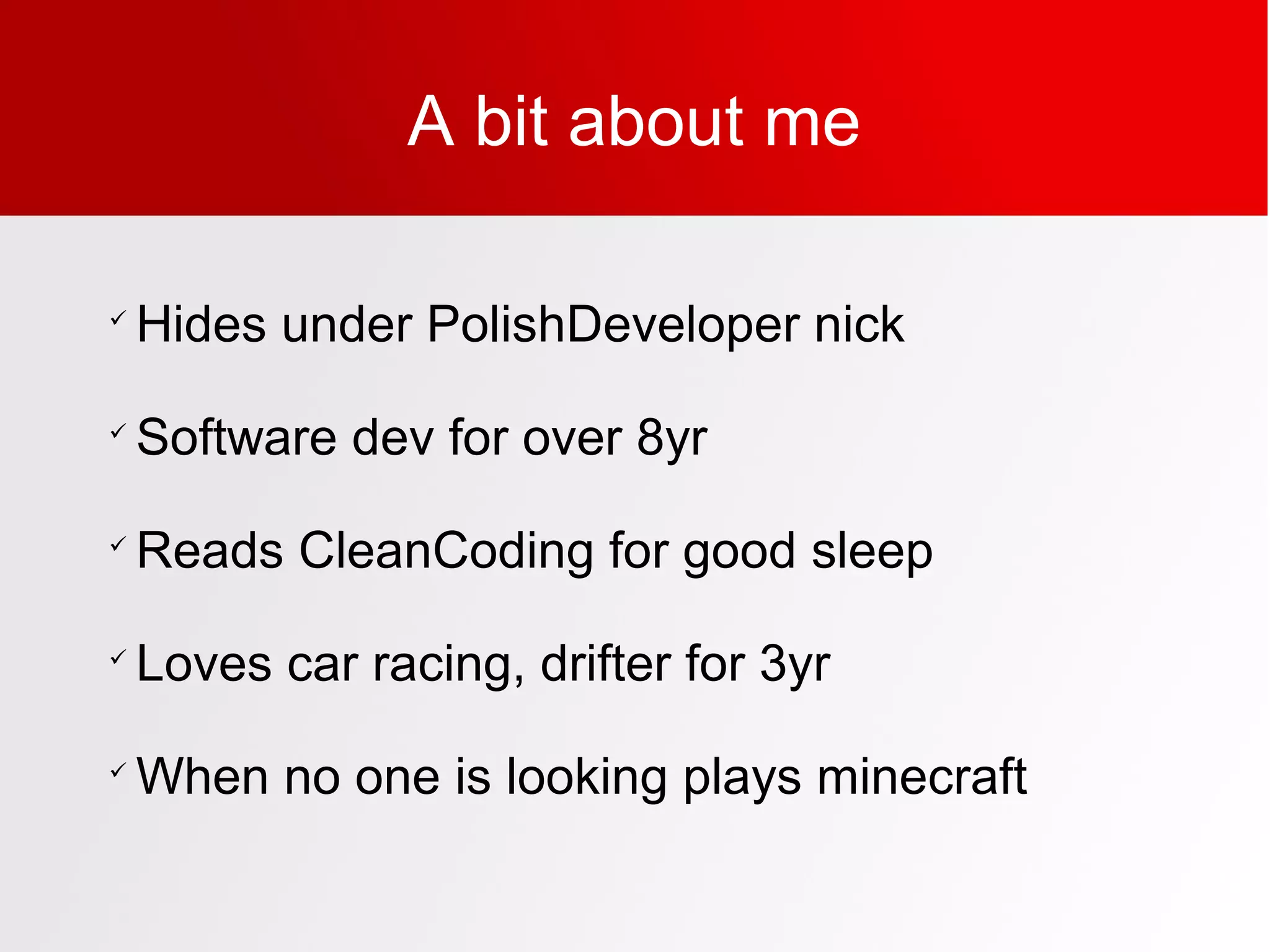 A bit about me

Hides under PolishDeveloper nick

Software dev for over 8yr

Reads CleanCoding for good sleep

Loves car racing, drifter for 3yr

When no one is looking plays minecraft
 