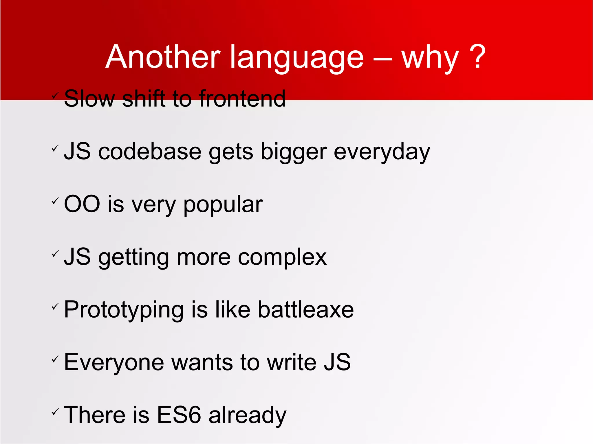 Another language – why ?

Slow shift to frontend

JS codebase gets bigger everyday

OO is very popular

JS getting more complex

Prototyping is like battleaxe

Everyone wants to write JS

There is ES6 already
 