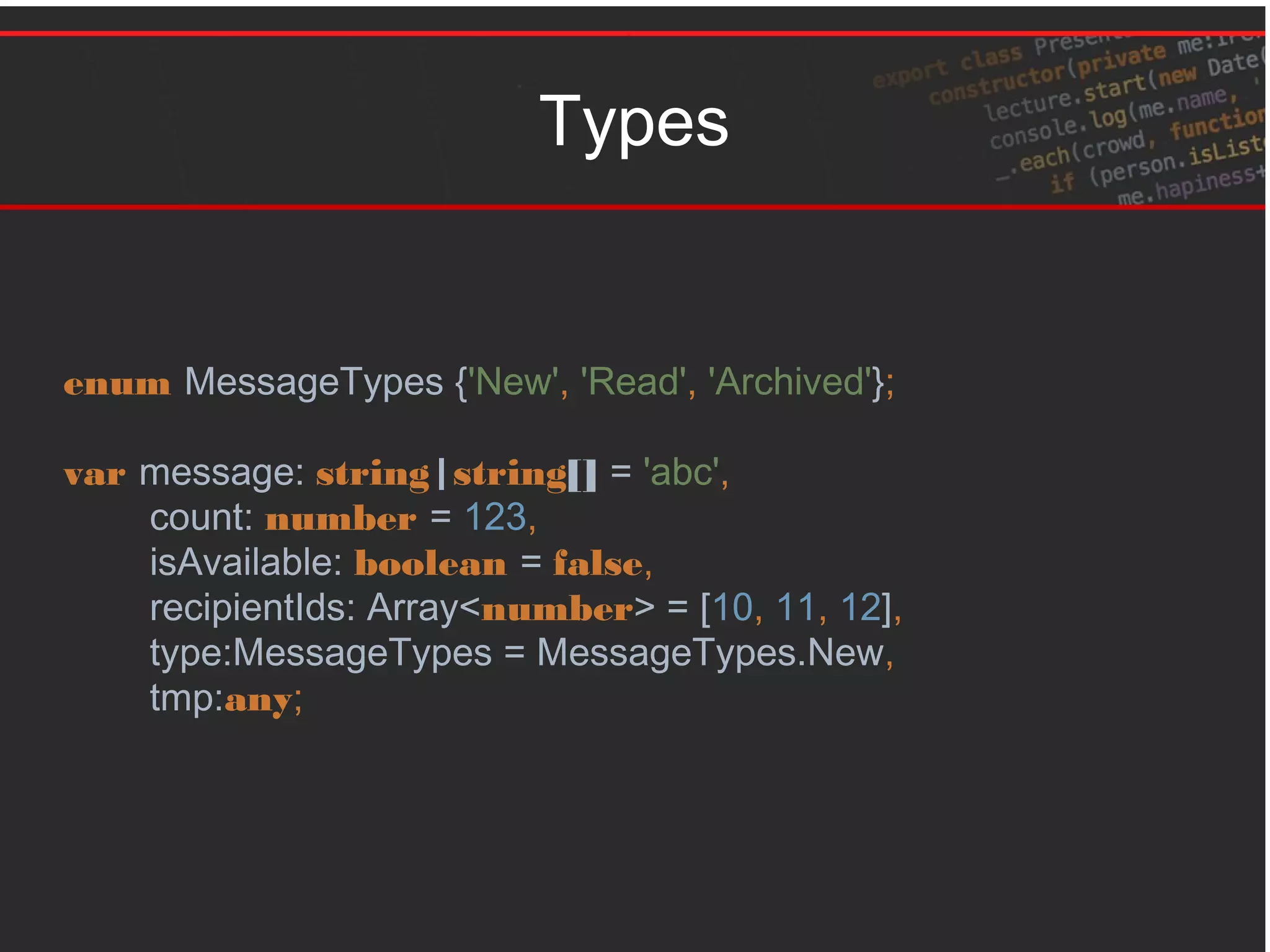 Types
enum MessageTypes {'New', 'Read', 'Archived'};
var message: string|string[] = 'abc',
count: number = 123,
isAvailable: boolean = false,
recipientIds: Array<number> = [10, 11, 12],
type:MessageTypes = MessageTypes.New,
tmp:any;
 