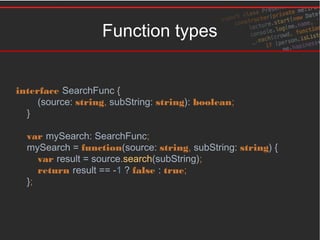 Function types
interface SearchFunc {
(source: string, subString: string): boolean;
}
var mySearch: SearchFunc;
mySearch = function(source: string, subString: string) {
var result = source.search(subString);
return result == -1 ? false : true;
};
 