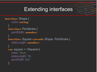 Extending interfaces
interface Shape {
color: string;
}
interface PenStroke {
penWidth: number;
}
interface Square extends Shape, PenStroke {
sideLength: number;
}
var square = <Square>{
color: 'blue',
sideLength: 10,
penWidth: 5.0
};
 