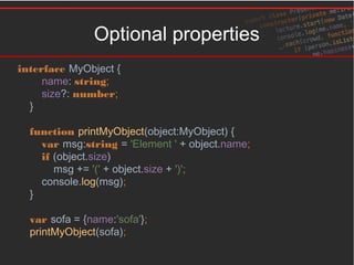 Optional properties
interface MyObject {
name: string;
size?: number;
}
function printMyObject(object:MyObject) {
var msg:string = 'Element ' + object.name;
if (object.size)
msg += '(' + object.size + ')';
console.log(msg);
}
var sofa = {name:'sofa'};
printMyObject(sofa);
 