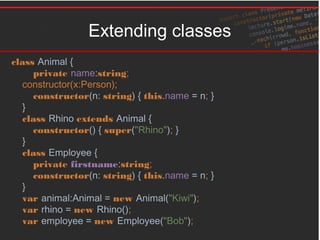 Extending classes
class Animal {
private name:string;
constructor(x:Person);
constructor(n: string) { this.name = n; }
}
class Rhino extends Animal {
constructor() { super("Rhino"); }
}
class Employee {
private firstname:string;
constructor(n: string) { this.name = n; }
}
var animal:Animal = new Animal("Kiwi");
var rhino = new Rhino();
var employee = new Employee("Bob");
 