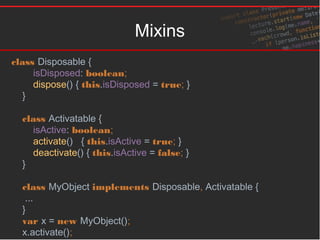 Mixins
class Disposable {
isDisposed: boolean;
dispose() { this.isDisposed = true; }
}
class Activatable {
isActive: boolean;
activate() { this.isActive = true; }
deactivate() { this.isActive = false; }
}
class MyObject implements Disposable, Activatable {
...
}
var x = new MyObject();
x.activate();
 