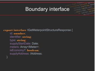 Boundary interface
export interface IGetMeterpointStructureResponse {
id: number;
identifier: string;
type: string;
supplyStartDate: Date;
meters: Array<IMeter>;
isEconomy7: boolean;
supplyAddress: IAddress;
}
 