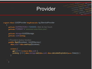 Provider
export class UUIDProvider implements ng.IServiceProvider
{
private EXPIRATION = 7200000; //lets do two hours
private FORMAT = 'xxxxxxxx-xxxx-4xxx-yxxx';
private storage:IUUIDStorage;
private uuid:string;
// Provider's factory function
public $get($cookies) : IUUIDService {
this.uuid = this.warmup($cookies);
return {
get: () => { return this.uuid; },
prolong: () => { this.storage.set(this.uuid, this.calculateExpiration(new Date())); }
};
...
}
 