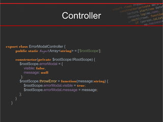 Controller
export class ErrorModalController {
public static $inject:Array<string> = ['$rootScope'];
constructor(private $rootScope:IRootScope) {
$rootScope.errorModal = {
visible: false,
message: null
};
$rootScope.throwError = function(message:string) {
$rootScope.errorModal.visible = true;
$rootScope.errorModal.message = message;
};
}
}
 