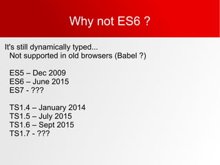 Why not ES6 ?
It's still dynamically typed...
Not supported in old browsers (Babel ?)
ES5 – Dec 2009
ES6 – June 2015
ES7 - ???
TS1.4 – January 2014
TS1.5 – July 2015
TS1.6 – Sept 2015
TS1.7 - ???
 