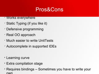 Pros&Cons

Works everywhere

Static Typing (if you like it)

Defensive programming

Real OO approach

Much easier to write UnitTests

Autocomplete in supported IDEs

Learning curve

Extra compilation stage

Requires bindings – Sometimes you have to write your
 